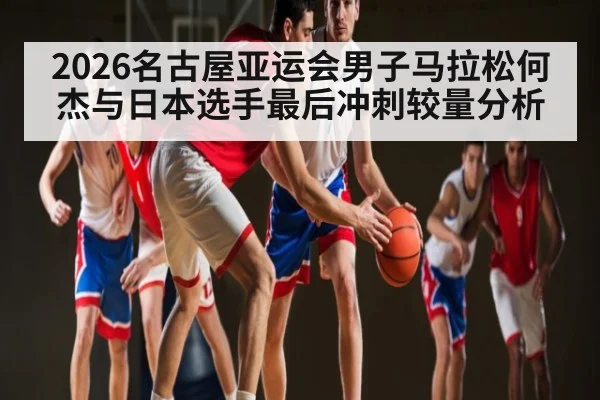 2026名古屋亚运会男子马拉松何杰与日本选手最后冲刺较量分析