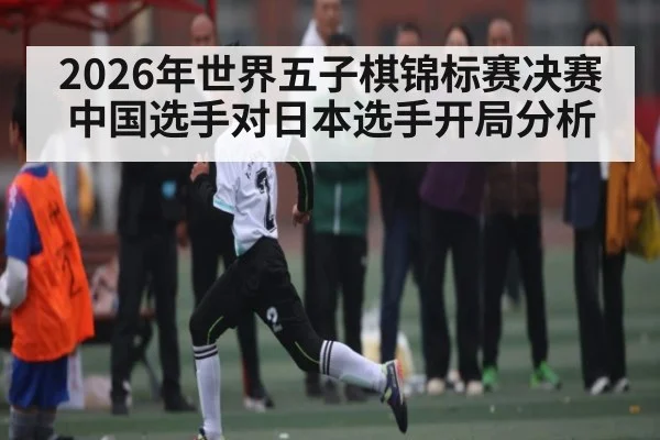 2026年世界五子棋锦标赛决赛中国选手对日本选手开局分析