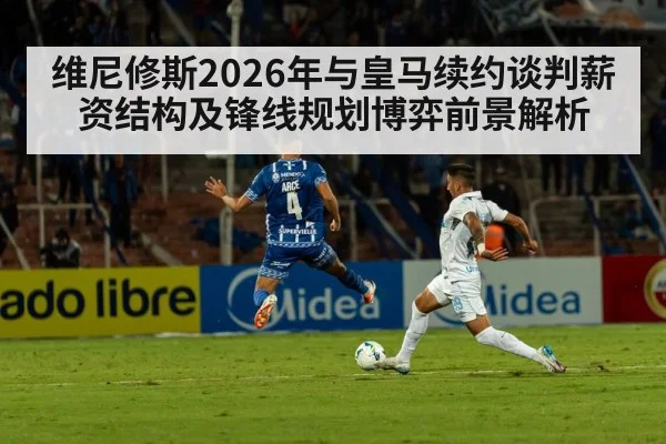 维尼修斯2026年与皇马续约谈判薪资结构及锋线规划博弈前景解析